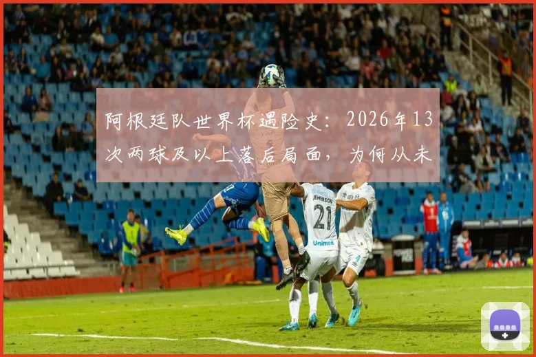 阿根廷队世界杯遇险史：2026年13次两球及以上落后局面，为何从未翻盘？