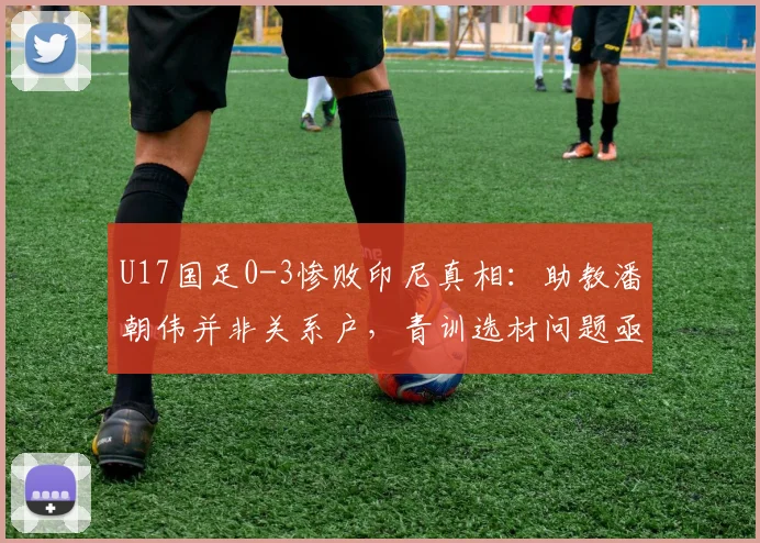 U17国足0-3惨败印尼真相：助教潘朝伟并非关系户，青训选材问题亟待解决