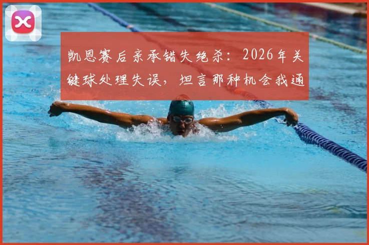 凯恩赛后亲承错失绝杀：2026年关键球处理失误，坦言那种机会我通常能把握