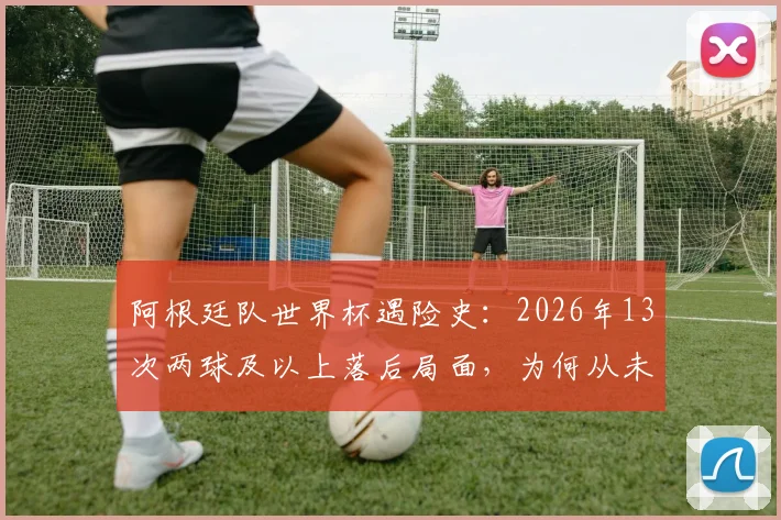 阿根廷队世界杯遇险史:2026年13次两球及以上落后局面,为何从未翻盘?