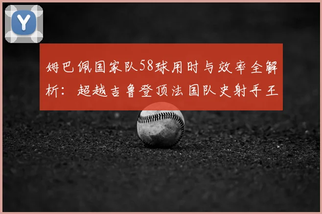 姆巴佩国家队58球用时与效率全解析：超越吉鲁登顶法国队史射手王，数据对比亨利普拉蒂尼