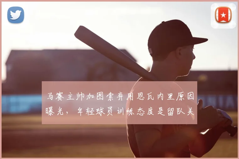 马赛主帅加图索弃用恩瓦内里原因曝光，年轻球员训练态度是留队关键，2026赛季何去何从？
