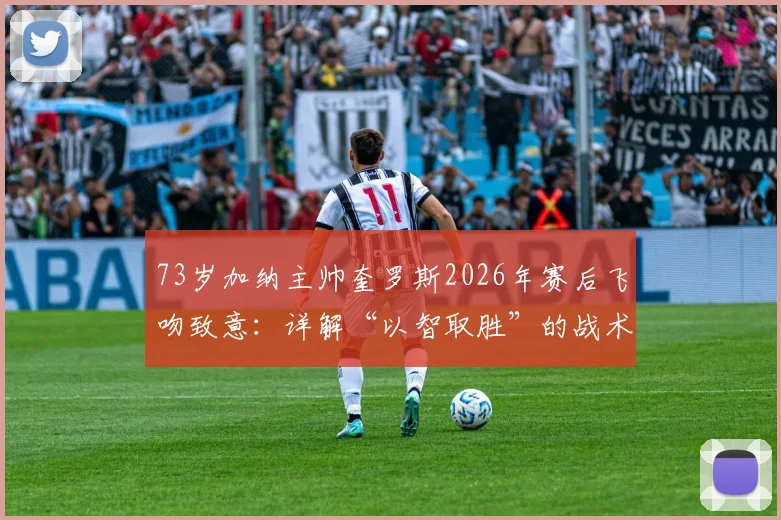 73岁加纳主帅奎罗斯2026年赛后飞吻致意:详解“以智取胜”的战术决策与带队哲学