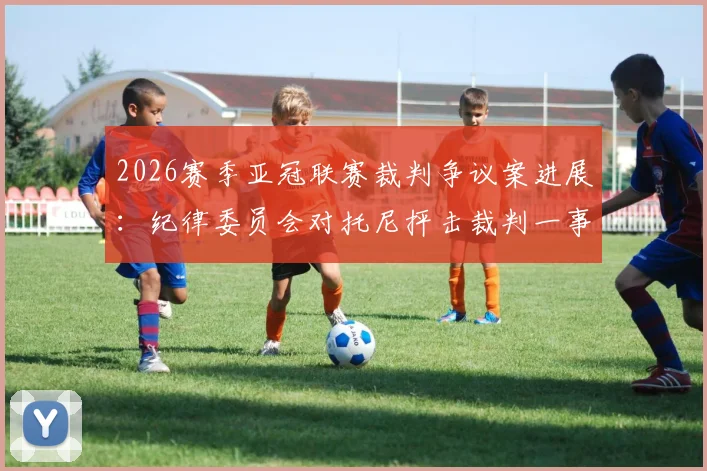 2026赛季亚冠联赛裁判争议案进展:纪律委员会对托尼抨击裁判一事进行审理,决赛后公布处理结果