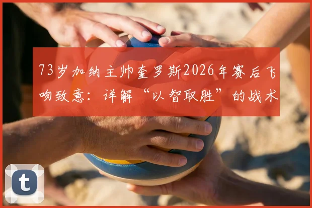 73岁加纳主帅奎罗斯2026年赛后飞吻致意：详解“以智取胜”的战术决策与带队哲学