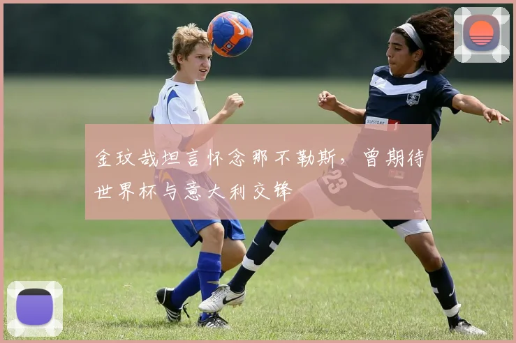 金玟哉坦言怀念那不勒斯，曾期待世界杯与意大利交锋