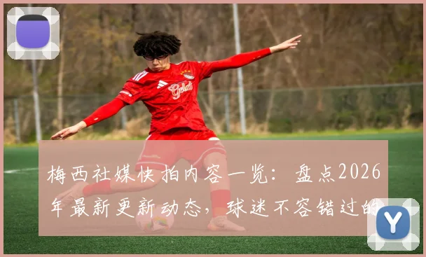 梅西社媒快拍内容一览：盘点2026年最新更新动态，球迷不容错过的互动瞬间