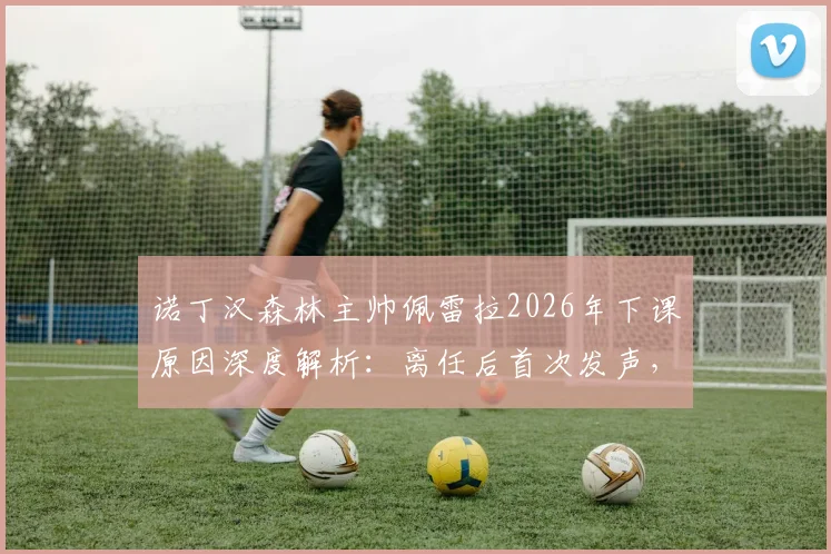 诺丁汉森林主帅佩雷拉2026年下课原因深度解析:离任后首次发声,袒露真实心声无怨恨