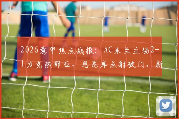 2026意甲焦点战报：AC米兰主场2-1力克热那亚，恩昆库点射破门，新星阿特卡梅建功锁定胜局，附全场数据解析与高清集锦