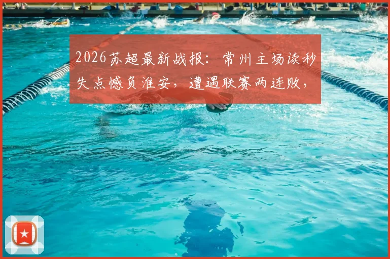 2026苏超最新战报:常州主场读秒失点憾负淮安,遭遇联赛两连败,关键失球复盘与积分榜分析