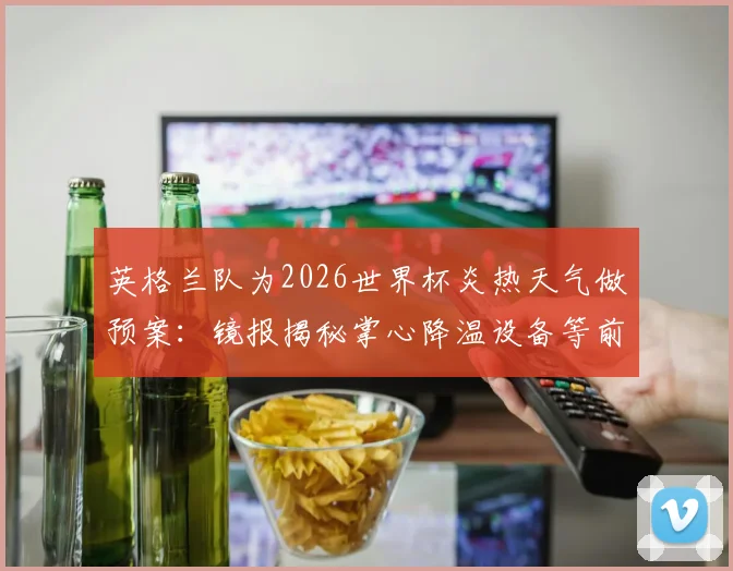 英格兰队为2026世界杯炎热天气做预案:镜报揭秘掌心降温设备等前沿科技备战方案