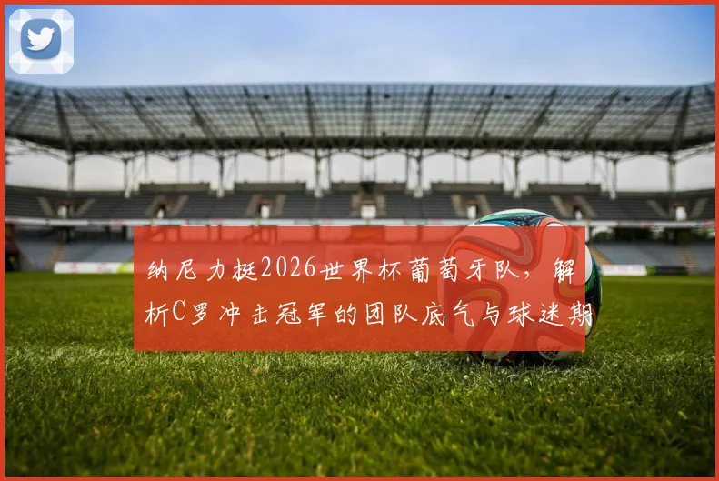 纳尼力挺2026世界杯葡萄牙队，解析C罗冲击冠军的团队底气与球迷期盼