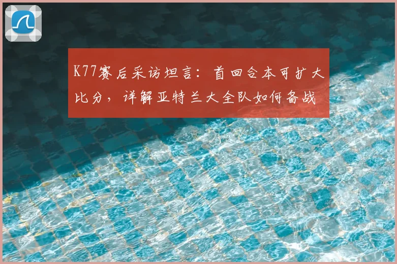 K77赛后采访坦言：首回合本可扩大比分，详解亚特兰大全队如何备战2026年欧联杯次回合安菲尔德恶战
