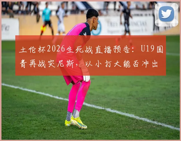 土伦杯2026生死战直播预告：U19国青再战突尼斯，以小打大能否冲出生路？赛程时间、阵容解读一览