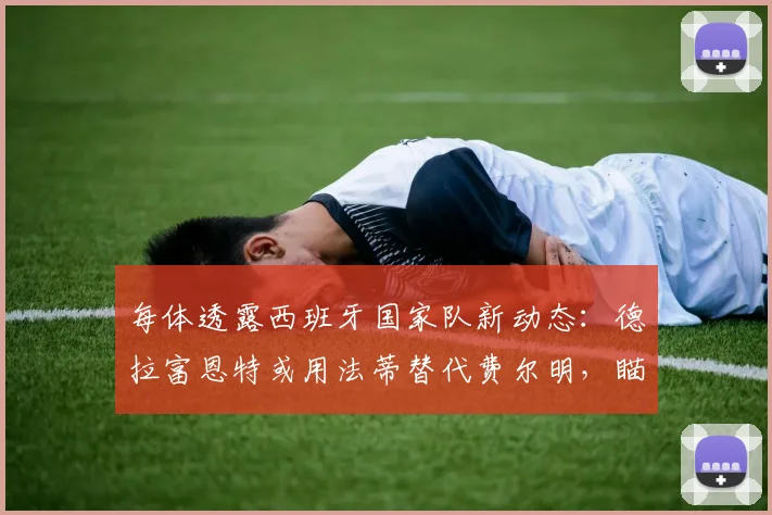 每体透露西班牙国家队新动态：德拉富恩特或用法蒂替代费尔明，瞄准2026世界杯阵容