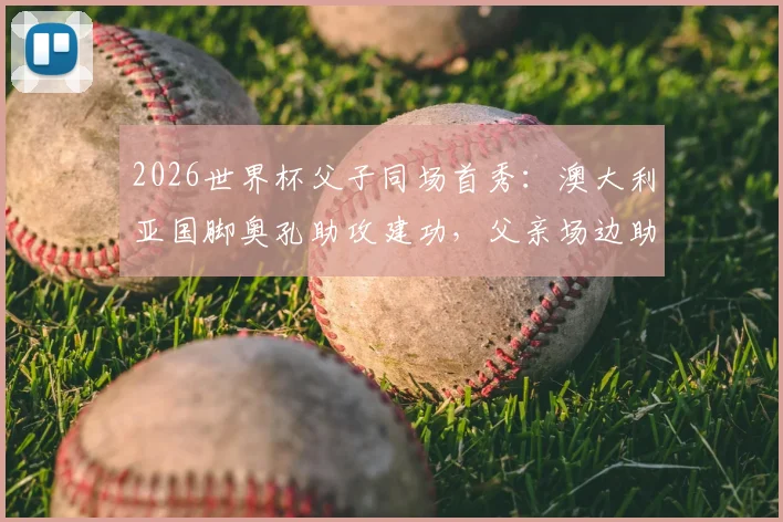 2026世界杯父子同场首秀:澳大利亚国脚奥孔助攻建功,父亲场边助教见证荣耀时刻