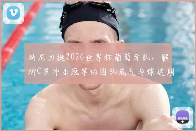 纳尼力挺2026世界杯葡萄牙队,解析C罗冲击冠军的团队底气与球迷期盼