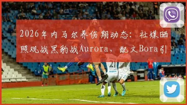 2026年内马尔养伤期动态：社媒晒照观战黑豹战Aurora，配文Bora引球迷热议