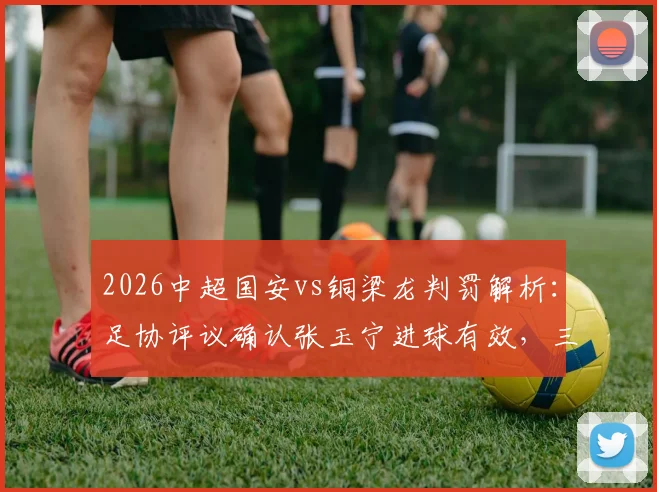 2026中超国安vs铜梁龙判罚解析:足协评议确认张玉宁进球有效,三次关键判罚均无误判