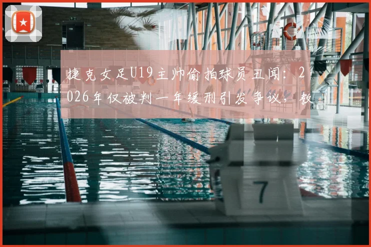 捷克女足U19主帅偷拍球员丑闻:2026年仅被判一年缓刑引发争议,教练权力监管漏洞引关注