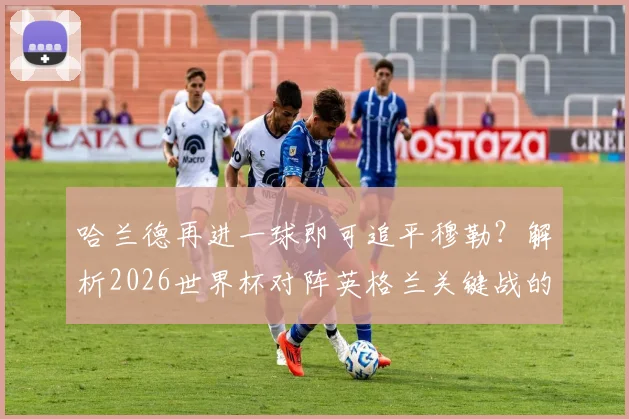 哈兰德再进一球即可追平穆勒?解析2026世界杯对阵英格兰关键战的历史意义