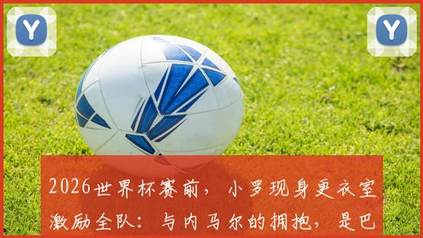 2026世界杯赛前,小罗现身更衣室激励全队:与内马尔的拥抱,是巴西足球精神的交接仪式