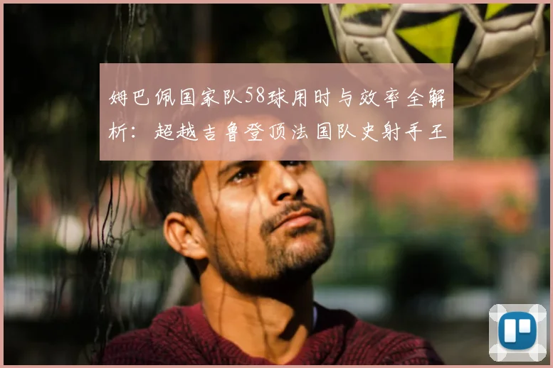 姆巴佩国家队58球用时与效率全解析:超越吉鲁登顶法国队史射手王,数据对比亨利普拉蒂尼
