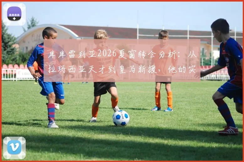 库库雷利亚2026夏窗转会分析：从拉玛西亚天才到皇马新援，他的实力与前景如何？