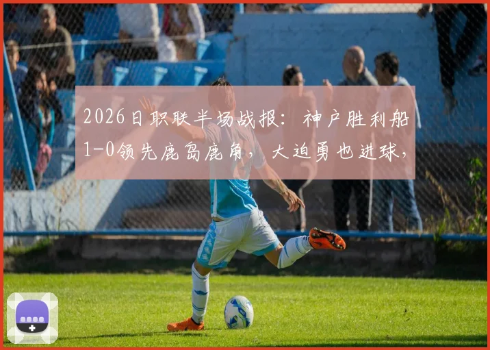 2026日职联半场战报：神户胜利船1-0领先鹿岛鹿角，大迫勇也进球，附比赛集锦与半场关键分析