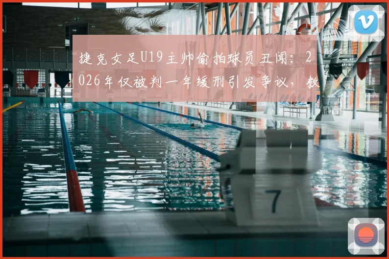 捷克女足U19主帅偷拍球员丑闻：2026年仅被判一年缓刑引发争议，教练权力监管漏洞引关注
