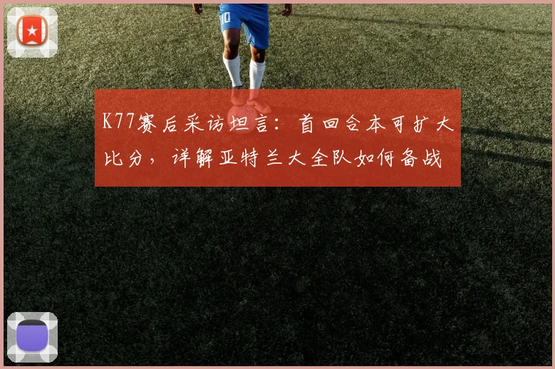 K77赛后采访坦言:首回合本可扩大比分,详解亚特兰大全队如何备战2026年欧联杯次回合安菲尔德恶战