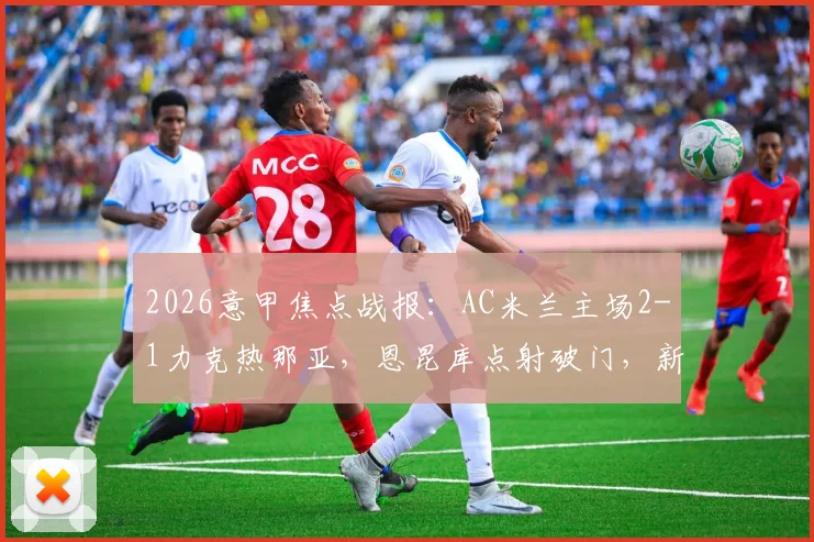 2026意甲焦点战报:AC米兰主场2-1力克热那亚,恩昆库点射破门,新星阿特卡梅建功锁定胜局,附全场数据解析与高清集锦