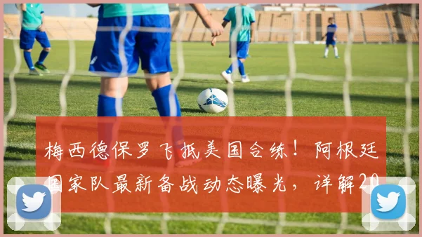 梅西德保罗飞抵美国合练！阿根廷国家队最新备战动态曝光，详解2026世界杯征程