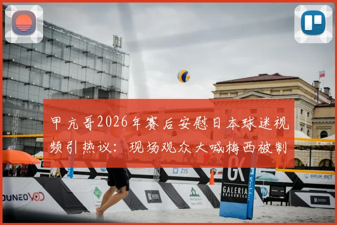 甲亢哥2026年赛后安慰日本球迷视频引热议：现场观众大喊梅西被制止，体育观赛礼仪再成焦点