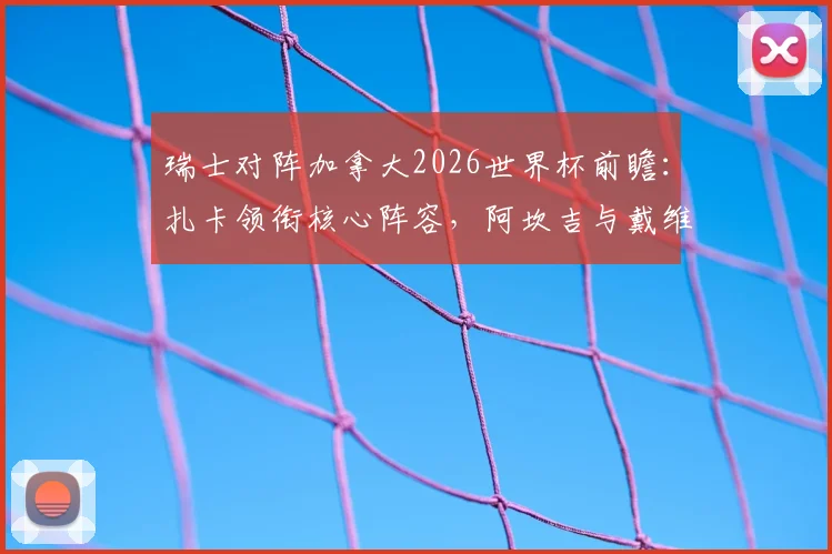 瑞士对阵加拿大2026世界杯前瞻：扎卡领衔核心阵容，阿坎吉与戴维关键对决一触即发