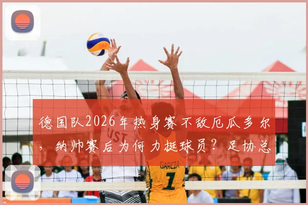 德国队2026年热身赛不敌厄瓜多尔，纳帅赛后为何力挺球员？足协总经理表态解读