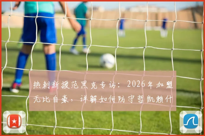 热刺新援范黑克专访：2026年加盟无比自豪，详解如何防守哲凯赖什与伊萨克，后防实力深度分析