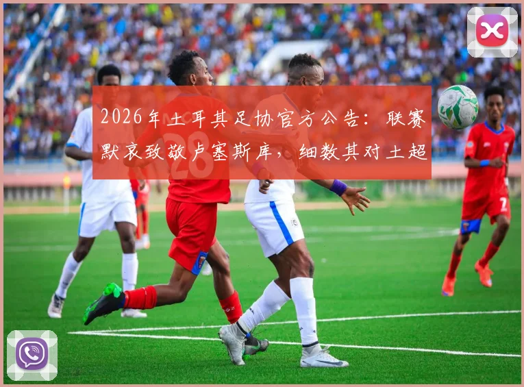 2026年土耳其足协官方公告：联赛默哀致敬卢塞斯库，细数其对土超的贡献与足球界的纪念传统