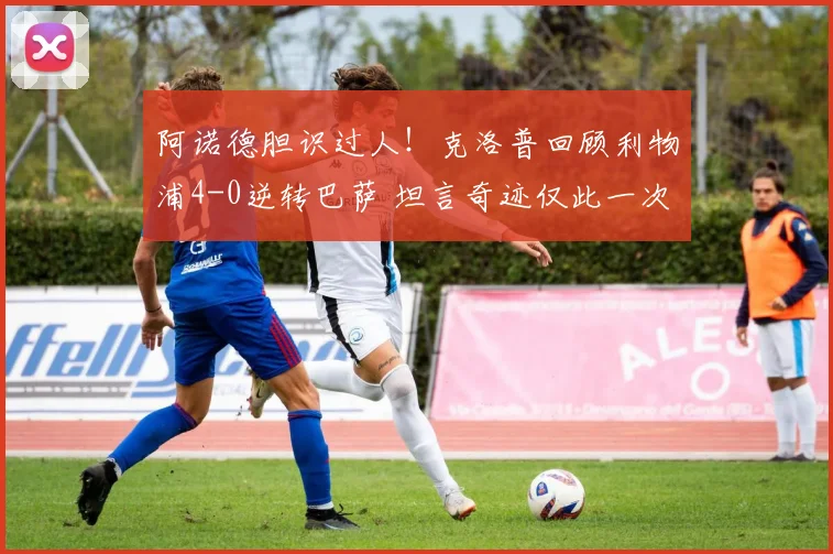 阿诺德胆识过人！克洛普回顾利物浦4-0逆转巴萨 坦言奇迹仅此一次