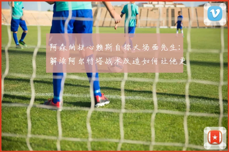阿森纳核心赖斯自称大场面先生:解读阿尔特塔战术改造如何让他更全能,附中场球员价值分析