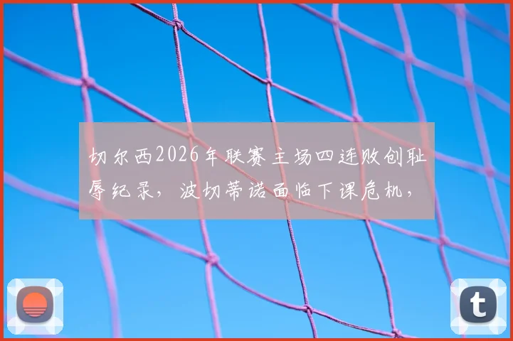 切尔西2026年联赛主场四连败创耻辱纪录,波切蒂诺面临下课危机,球队问题根源深度剖析
