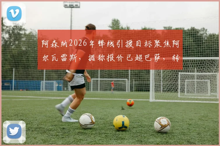 阿森纳2026年锋线引援目标聚焦阿尔瓦雷斯，据称报价已超巴萨，转会最新动态解析