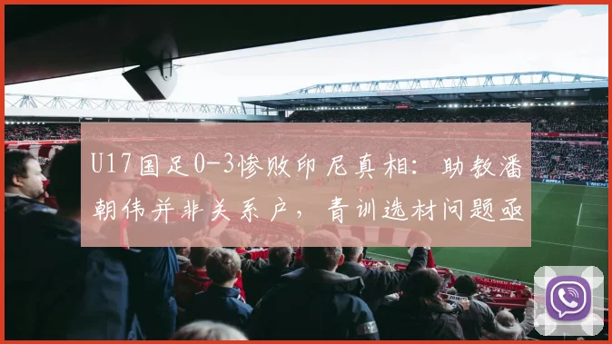 U17国足0-3惨败印尼真相:助教潘朝伟并非关系户,青训选材问题亟待解决