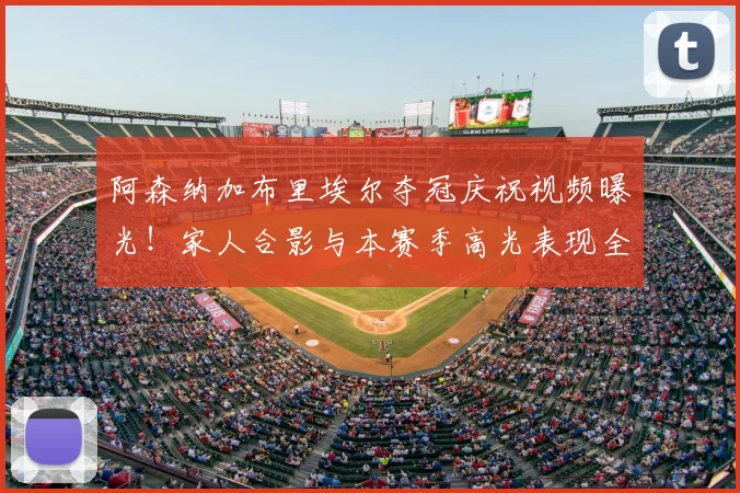 阿森纳加布里埃尔夺冠庆祝视频曝光!家人合影与本赛季高光表现全回顾,附球员夺冠后反应集锦