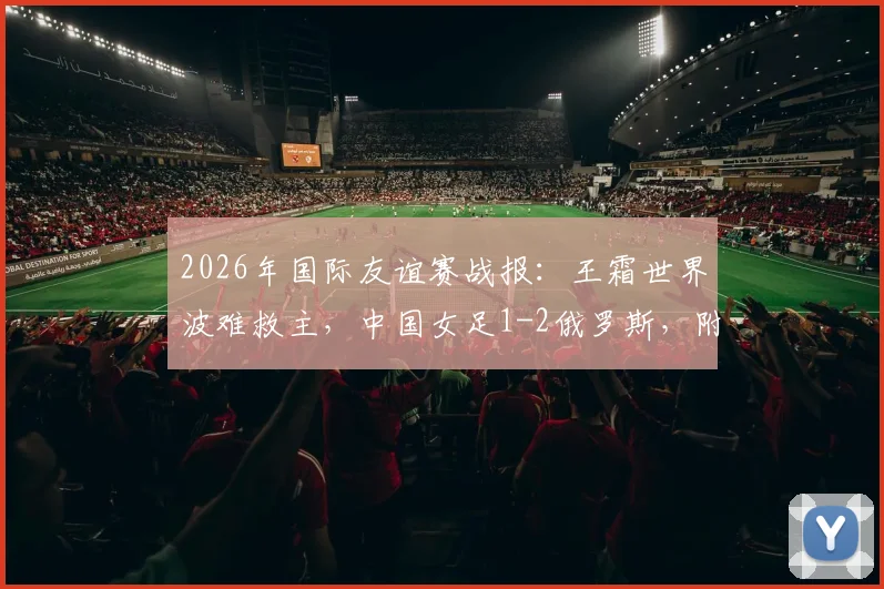 2026年国际友谊赛战报：王霜世界波难救主，中国女足1-2俄罗斯，附全场录像回放与失利原因深度探讨