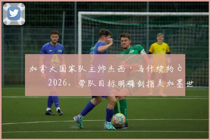 加拿大国家队主帅杰西·马什续约至2026,带队目标明确剑指美加墨世界杯