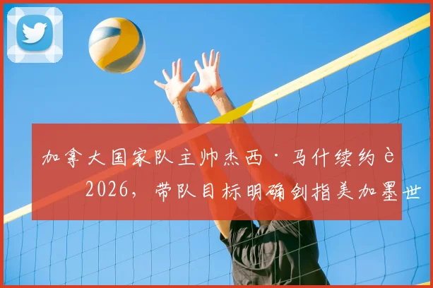 加拿大国家队主帅杰西·马什续约至2026，带队目标明确剑指美加墨世界杯
