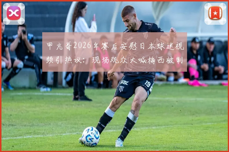 甲亢哥2026年赛后安慰日本球迷视频引热议:现场观众大喊梅西被制止,体育观赛礼仪再成焦点