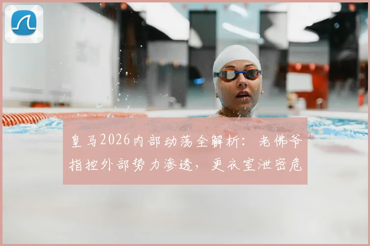 皇马2026内部动荡全解析：老佛爷指控外部势力渗透，更衣室泄密危机远超场上冲突
