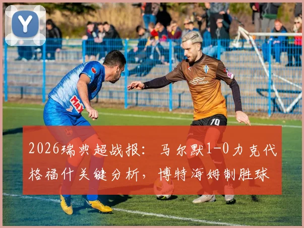 2026瑞典超战报：马尔默1-0力克代格福什关键分析，博特海姆制胜球全过程回看与战术复盘